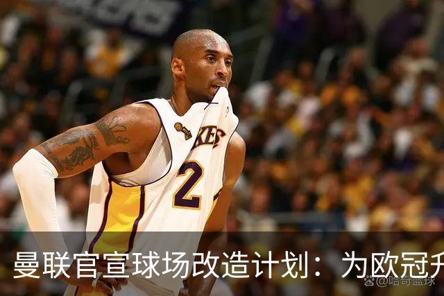 曼联官宣球场改造计划：为欧冠升级替补席并更换全新草皮