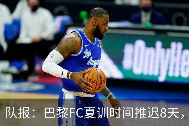 队报：巴黎FC夏训时间推迟8天，等待新主帅罗塞尼尔上任后再开始